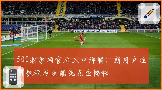 500彩票网官方入口详解：新用户注册教程与功能亮点全揭秘