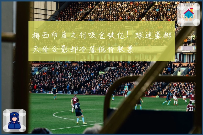 梅西印度之行吸金破亿！球迷豪掷天价合影却冷落低价联票