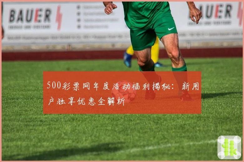 500彩票网年度活动福利揭秘：新用户独享优惠全解析