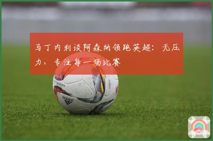 马丁内利谈阿森纳领跑英超：无压力，专注每一场比赛