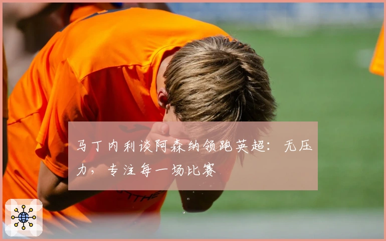 马丁内利谈阿森纳领跑英超：无压力，专注每一场比赛