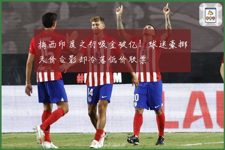 梅西印度之行吸金破亿！球迷豪掷天价合影却冷落低价联票