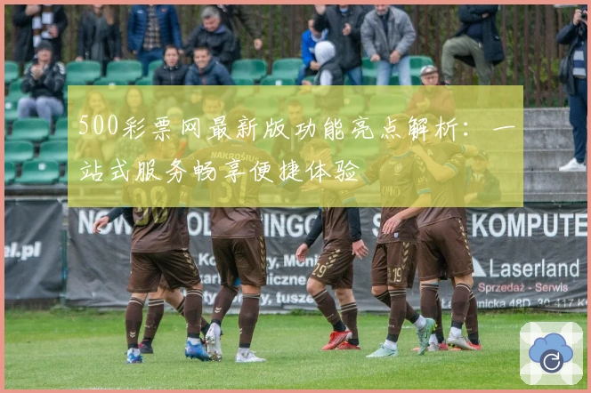 500彩票网最新版功能亮点解析：一站式服务畅享便捷体验