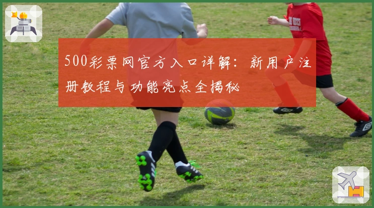 500彩票网官方入口详解：新用户注册教程与功能亮点全揭秘